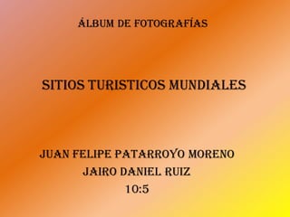 Álbum de fotografías
JUAN FELIPE PATARROYO MORENO
Jairo Daniel Ruiz
10:5
SITIOS TURISTICOS MUNDIALES
 