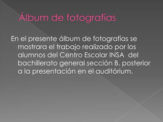 En el presente álbum de fotografías se
  mostrara el trabajo realizado por los
  alumnos del Centro Escolar INSA del
  bachillerato general sección B. posterior
  a la presentación en el auditórium.
 