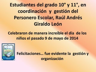 Estudiantes del grado 10° y 11°, en
coordinación y gestión del
Personero Escolar, Raúl Andrés
Giraldo León
Celebraron de manera increíble el día de los
niños el pasado 9 de mayo de 2014
Felicitaciones… fue evidente la gestión y
organización
 