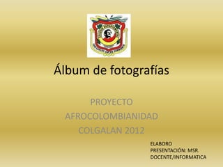 Álbum de fotografías

      PROYECTO
 AFROCOLOMBIANIDAD
    COLGALAN 2012
                ELABORO
                PRESENTACIÓN: MSR.
                DOCENTE/INFORMATICA
 
