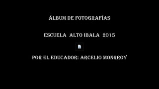 ÁLBUM DE FOTOGRAFÍAS
ESCUELA ALTO IBALA 2015
POR EL EDUCADOR: ARCELIO MONRROY
 