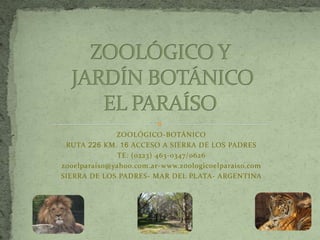 ZOOLÓGICO-BOTÁNICO
 RUTA 226 KM. 16 ACCESO A SIERRA DE LOS PADRES
              TE: (0223) 463-0347/0626
zooelparaiso@yahoo.com.ar-www.zoologicoelparaiso.com
SIERRA DE LOS PADRES- MAR DEL PLATA- ARGENTINA
 