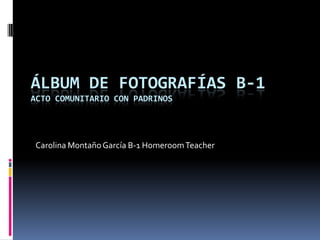 ÁLBUM DE FOTOGRAFÍAS B-1
ACTO COMUNITARIO CON PADRINOS




Carolina Montaño García B-1 Homeroom Teacher
 