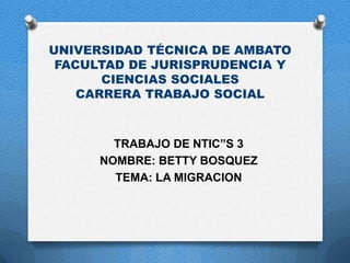 UNIVERSIDAD TÉCNICA DE AMBATO
 FACULTAD DE JURISPRUDENCIA Y
       CIENCIAS SOCIALES
    CARRERA TRABAJO SOCIAL



        TRABAJO DE NTIC”S 3
      NOMBRE: BETTY BOSQUEZ
        TEMA: LA MIGRACION
 