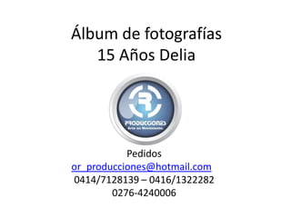Pedidos
or_producciones@hotmail.com
0414/7128139 – 0416/1322282
0276-4240006
Álbum de fotografías
15 Años Delia
 