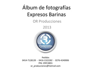 Álbum de fotografías
Expresos Barinas
OR Producciones
2013
Pedidos
0414-7128139 - 0416-1322282 - 0276-4240006
PIN: 29FE38D1
or_producciones@hotmail.com
 