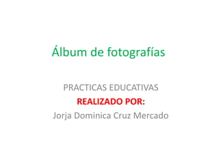 Álbum de fotografías
PRACTICAS EDUCATIVAS
REALIZADO POR:
Jorja Dominica Cruz Mercado
 