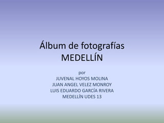 Álbum de fotografíasMEDELLÍN por  JUVENAL HOYOS MOLINA JUAN ANGEL VELEZ MONROY LUIS EDUARDO GARCÍA RIVERA MEDELLÍN UDES 13 