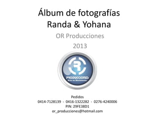 Álbum de fotografías
Randa & Yohana
OR Producciones
2013
Pedidos
0414-7128139 - 0416-1322282 - 0276-4240006
PIN: 29FE38D1
or_producciones@hotmail.com
 