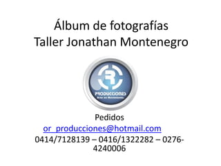 Álbum de fotografías
Taller Jonathan Montenegro
Pedidos
or_producciones@hotmail.com
0414/7128139 – 0416/1322282 – 0276-
4240006
 