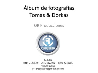 Álbum de fotografías
  Tomas & Dorkas
         OR Producciones




                   Pedidos
0414-7128139 - 0416-1322282 - 0276-4240006
               PIN: 29FE38D1
        or_producciones@hotmail.com
 