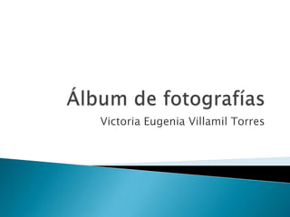 Álbum de fotografías Victoria Eugenia Villamil Torres 