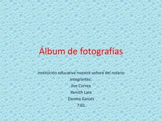 Álbum de fotografías
Institución educativa nuestra señora del rosario
Integrantes:
Ilce Correa
Yamith Lara
Dannia Garcés
7:01

 