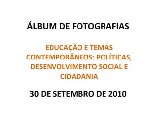 ÁLBUM DE FOTOGRAFIAS EDUCAÇÃO E TEMAS CONTEMPORÂNEOS: POLÍTICAS, DESENVOLVIMENTO SOCIAL E CIDADANIA 30 DE SETEMBRO DE 2010 