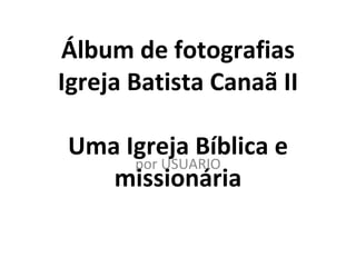 Álbum de fotografias
Igreja Batista Canaã II

Uma Igreja Bíblica e
     por USUARIO
   missionária
 