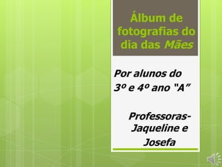 Álbum de
fotografias do
 dia das Mães

Por alunos do
3º e 4º ano “A”

  Professoras-
  Jaqueline e
     Josefa
 