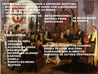 FATORES QUE FAVORECERAM A EXPANSÃO MARÍTIMA:
 MONARQUIAS NACIONAIS UNIDA COM A BURGUESIA
 ROTA ALTERNATIVA PARA AS ÍNDIAS
 INTERESSES RELIGIOSOS
 GRANDE NECESSIDADE DE: METAISPRECIOSOS
                          MATÉRIA PRIMA  JÁ EM ESCASSEZ
                          ESPECIARIAS    NA EUROPA




 ESPECIARIAS:

    CRAVO-DA-ÍNDIA
    GENGIBRE
                          A EUROPA PASSOU POR GRANDES
    AÇAFRÃO-DA-TERRA
                          CRISES DE FOME QUE FORA
    NOZ-MOSCADO
                          SUPERADAS COM ALIMENTOS
    INCENSO-DE-OLÍBANO
                          ORIUNDOS DE OUTROS CONTINENTES
    CÂNFORA
    CANELA
    PIMENTA-DO-REINO
    AÇAFRÃO
 