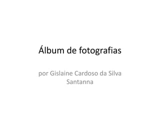 Álbum de fotografias
por Gislaine Cardoso da Silva
Santanna
 