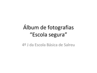 Álbum de fotografias
“Escola segura”
4º J da Escola Básica de Salreu
 