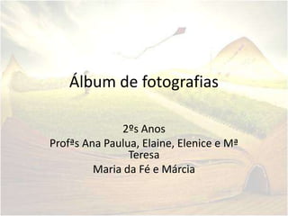 Álbum de fotografias

              2ºs Anos
Profªs Ana Paulua, Elaine, Elenice e Mª
                Teresa
         Maria da Fé e Márcia
 