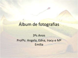 Álbum de fotografias

           3ºs Anos
Profªs: Angela, Edna, Iracy e Mª
             Emilia
 