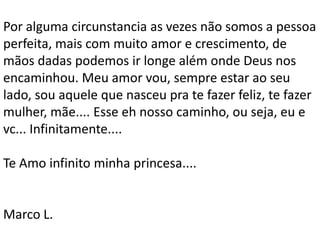 Por alguma circunstancia as vezes não somos a pessoa
perfeita, mais com muito amor e crescimento, de
mãos dadas podemos ir longe além onde Deus nos
encaminhou. Meu amor vou, sempre estar ao seu
lado, sou aquele que nasceu pra te fazer feliz, te fazer
mulher, mãe.... Esse eh nosso caminho, ou seja, eu e
vc... Infinitamente....

Te Amo infinito minha princesa....


Marco L.
 