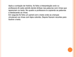 Após a contação de história, foi feita a interpretação oral e a
professora lê cada estrofe dando ênfase nas palavras com rimas que
apareciam no texto. No quadro a professora ia copiando as palavras
e destacando as rimas.
Em seguida foi feito um painel com o texto onde as crianças
circulavam as rimas com lápis colorido. Depois fizeram recortes para
ilustrar o texto.

 