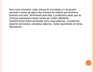 Num outro momento, cada criança foi convidada a ir ao quadro
escrever o nome de algum dos animais da história que lembrava
fazendo uma lista. Terminando esta lista, a professora pediu que as
crianças colocassem esses nomes em ordem alfabética.
Também foram feitas atividades como caça-palavras, cruzadinhas,
desenho da história, completar palavras, contar quantidade de letras,
dobraduras...

 