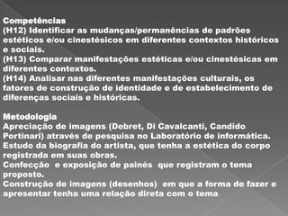Competências
(H12) Identificar as mudanças/permanências de padrões
estéticos e/ou cinestésicos em diferentes contextos históricos
e sociais.
(H13) Comparar manifestações estéticas e/ou cinestésicas em
diferentes contextos.
(H14) Analisar nas diferentes manifestações culturais, os
fatores de construção de identidade e de estabelecimento de
diferenças sociais e históricas.

Metodologia
Apreciação de imagens (Debret, Di Cavalcanti, Candido
Portinari) através de pesquisa no Laboratório de informática.
Estudo da biografia do artista, que tenha a estética do corpo
registrada em suas obras.
Confecção e exposição de painés que registram o tema
proposto.
Construção de imagens (desenhos) em que a forma de fazer e
apresentar tenha uma relação direta com o tema.
 