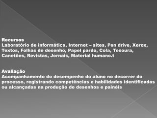 Recursos
Laboratório de informática, Internet – sites, Pen drive, Xerox,
Textos, Folhas de desenho, Papel pardo, Cola, Tesoura,
Canetões, Revistas, Jornais, Material humano.t


Avaliação
Acompanhamento do desempenho do aluno no decorrer do
processo, registrando competências e habilidades identificadas
ou alcançadas na produção de desenhos e painéis
 