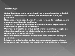 .

    Metodologia

Obter dados por meio de estimativas e aproximações e decidir
quanto a resultados razoáveis, dependendo da situação-
problema.
Reconhecer que pode haver diversas formas de resolução para
uma mesma situação problema.
Valorizar o uso da linguagem matemática para expressar-se
com clareza, precisão e concisão.
Valorizar o trabalho coletivo colaborando na interpretação de
situações-problema, na elaboração de estratégias de
resolução e na sua validação.
Utilizar diferentes formas de leituras para resolver situação-
problema.
Interpretar orientações dadas passo a passo, apresentadas
oralmente, por desenho, por escrito ou por gráficos e tabelas
 