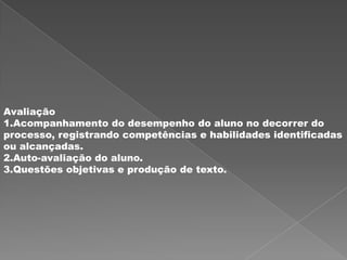 Avaliação
1.Acompanhamento do desempenho do aluno no decorrer do
processo, registrando competências e habilidades identificadas
ou alcançadas.
2.Auto-avaliação do aluno.
3.Questões objetivas e produção de texto.
 