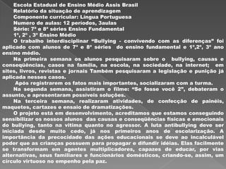 Escola Estadual de Ensino Médio Assis Brasil
     Relatório da situação de aprendizagem
     Componente curricular: Língua Portuguesa
     Numero de aulas: 12 períodos, 3aulas
     Série: 7ª e 8ª séries Ensino Fundamental
     1º, 2º , 3º Ensino Médio
     O trabalho interdisciplinar “Bullying - convivendo com as diferenças” foi
aplicado com alunos de 7ª e 8ª séries do ensino fundamental e 1º,2º, 3º ano
ensino médio.
     Na primeira semana os alunos pesquisaram sobre o bullying, causas e
conseqüências, casos na família, na escola, na sociedade, na internet; em
sites, livros, revistas e jornais Também pesquisaram a legislação e punição já
aplicada nesses casos.
     Após registrarem os fatos mais importantes, socializaram com a turma.
     Na segunda semana, assistiram o filme: “Se fosse você 2”, debateram o
assunto, e apresentaram possíveis soluções.
     Na terceira semana, realizaram atividades, de confecção de painéis,
maquetes, cartazes e ensaio de dramatizações.
     O projeto está em desenvolvimento, acreditamos que estamos conseguindo
sensibilizar os nossos alunos das causas e conseqüências físicas e emocionais
do bullying, tanto na vitima quanto no agressor. A luta antibullying deve ser
iniciada desde muito cedo, já nos primeiros anos de escolarização. A
importância da precocidade das ações educacionais se deve ao incalculável
poder que as crianças possuem para propagar e difundir idéias. Elas facilmente
se transformam em agentes multiplicadores, capazes de educar, por vias
alternativas, seus familiares e funcionários domésticos, criando-se, assim, um
círculo virtuoso no empenho pela paz.
 