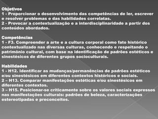 Objetivos
1 - Proporcionar o desenvolvimento das competências de ler, escrever
e resolver problemas e das habilidades correlatas.
2 - Provocar a contextualização e a interdisciplinaridade a partir dos
conteúdos abordados.

Competências
1 - F3. Compreender a arte e a cultura corporal como fato histórico
contextualizado nas diversas culturas, conhecendo e respeitando o
patrimônio cultural, com base na identificação de padrões estéticos e
sinestésicos de diferentes grupos socioculturais.

Habilidades
1 - H12. Identificar as mudanças/permanências de padrões estéticos
e/ou sinestésicos em diferentes contextos históricos e sociais.
2 – H13. Comparar manifestações estéticas e/ou sinestésicos em
diferentes contextos.
3 – H15. Posicionar-se criticamente sobre os valores sociais expressos
nas manifestações culturais: padrões de beleza, caracterizações
estereotipadas e preconceitos.
 