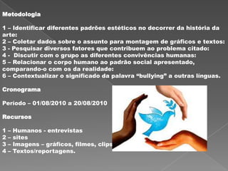 Metodologia

1 – Identificar diferentes padrões estéticos no decorrer da história da
arte:
2 – Coletar dados sobre o assunto para montagem de gráficos e textos:
3 - Pesquisar diversos fatores que contribuem ao problema citado:
4 - Discutir com o grupo as diferentes convivências humanas:
5 – Relacionar o corpo humano ao padrão social apresentado,
comparando-o com os da realidade:
6 – Contextualizar o significado da palavra “bullying” a outras línguas.

Cronograma

Período – 01/08/2010 a 20/08/2010

Recursos

1   –   Humanos - entrevistas
2   –   sites
3   –   Imagens – gráficos, filmes, clips
4   –   Textos/reportagens.
 
