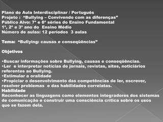 Plano de Aula Interdisciplinar / Português
Projeto : “Bullying – Convivendo com as diferenças”
Público Alvo: 7ª e 8ª séries do Ensino Fundamental
1º, 2º e 3º ano do Ensino Médio
Número de aulas: 12 períodos 3 aulas

Tema: “Bullying: causas e conseqüências”

Objetivos

•Buscar informações sobre Bullying, causas e conseqüências.
•Ler e interpretar notícias de jornais, revistas, sites, noticiários
referentes ao Bullying.
•Estimular a oralidade
•Propiciar o desenvolvimento das competências de ler, escrever,
resolver problemas e das habilidades correlatas.
Habilidade
Reconhecer as linguagens como elementos integradores dos sistemas
de comunicação e construir uma consciência crítica sobre os usos
que se fazem dela.
 