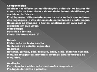 Competências
Analisar nas diferentes manifestações culturais, os fatores de
construção de identidade e de estabelecimento de diferenças
sociais e históricas.
Posicionar-se criticamente sobre os usos sociais que se fazem
das linguagens e dos sistemas de comunicação e informação.
Relacionar as imagens e textos analisados em aula com a
realidade em que vivem.
Metodologia
Pesquisa e leitura.
Filme: “Se fosse você 2”

Debate
Elaboração de texto escrito
Confecção de painéis, maquetes
Recursos
Revistas, jornais, cola, tesoura, sites, filme, material humano,
máquina fotográfica, materiais diversos para confecção de
maquetes.

Avaliação
Participação e elaboração das tarefas propostas.
Produção de textos e painéis.
 