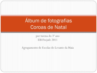 Álbum de fotografias
    Coroas de Natal
           por turma do 3º ano
            EB1Frejufe 2011

Agrupamento de Escolas do Levante da Maia
 