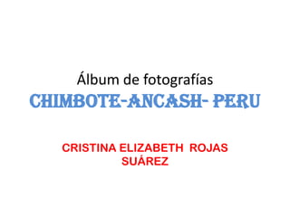 Álbum de fotografías
CHIMBOTE-ANCASH- PERU

  CRISTINA ELIZABETH ROJAS
           SUÁREZ
 