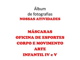 Álbum
    de fotografias
 NOSSAS ATIVIDADES


     MÁSCARAS
OFICINA DE ESPORTES
CORPO E MOVIMENTO
       ARTE
   INFANTIL IV e V
 