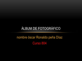 nombre óscar Ronaldo peña Díaz
Curso 804
ÁLBUM DE FOTOGRÁFICO
 