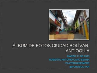 ÁLBUM DE FOTOS CIUDAD BOLÍVAR,
                    ANTIOQUIA
                         MARZO 11 DE 2013
              ROBERTO ANTONIO CARO SERNA
                        PLAYEROXSIEMPRE
                           @PUBLIBOLIVAR
 