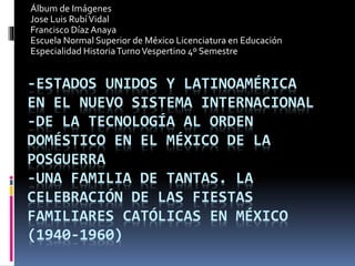 -ESTADOS UNIDOS Y LATINOAMÉRICA
EN EL NUEVO SISTEMA INTERNACIONAL
-DE LA TECNOLOGÍA AL ORDEN
DOMÉSTICO EN EL MÉXICO DE LA
POSGUERRA
-UNA FAMILIA DE TANTAS. LA
CELEBRACIÓN DE LAS FIESTAS
FAMILIARES CATÓLICAS EN MÉXICO
(1940-1960)
Álbum de Imágenes
Jose Luis RubíVidal
Francisco Díaz Anaya
Escuela Normal Superior de México Licenciatura en Educación
Especialidad HistoriaTurnoVespertino 4º Semestre
 