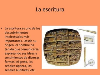 La escritura
• La escritura es uno de los
descubrimientos
intelectuales más
importantes. Desde su
origen, el hombre ha
tenido que comunicarse,
expresando sus ideas y
sentimientos de diversas
formas: el gesto, las
señales ópticas, las
señales auditivas, etc.
 