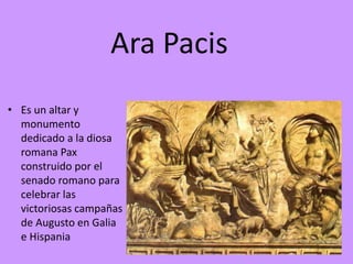 Ara Pacis
• Es un altar y
monumento
dedicado a la diosa
romana Pax
construido por el
senado romano para
celebrar las
victoriosas campañas
de Augusto en Galia
e Hispania
 