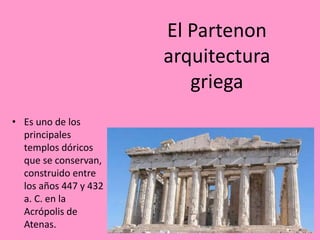 El Partenon
arquitectura
griega
• Es uno de los
principales
templos dóricos
que se conservan,
construido entre
los años 447 y 432
a. C. en la
Acrópolis de
Atenas.
 