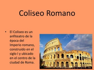 Coliseo Romano
• El Coliseo es un
anfiteatro de la
época del
Imperio romano,
construido en el
siglo I y ubicado
en el centro de la
ciudad de Roma.
 