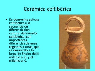 Cerámica celtibérica
• Se denomina cultura
celtibérica a la
secuencia de
diferenciación
cultural del mundo
celtibérico, con
importantes
diferencias de unas
regiones a otras, que
se desarrolló a lo
largo de finales del II
milenio a. C. y el I
milenio a. C.
 