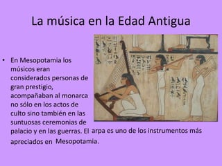 La música en la Edad Antigua
• En Mesopotamia los
músicos eran
considerados personas de
gran prestigio,
acompañaban al monarca
no sólo en los actos de
culto sino también en las
suntuosas ceremonias de
palacio y en las guerras. El
apreciados en
arpa es uno de los instrumentos más
Mesopotamia.
 