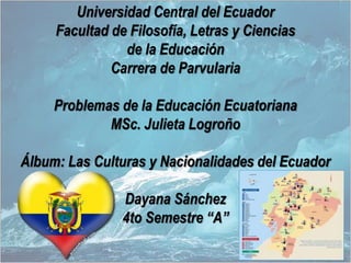 Universidad Central del Ecuador
Facultad de Filosofía, Letras y Ciencias
de la Educación
Carrera de Parvularia
Problemas de la Educación Ecuatoriana
MSc. Julieta Logroño
Álbum: Las Culturas y Nacionalidades del Ecuador
Dayana Sánchez
4to Semestre “A”
 